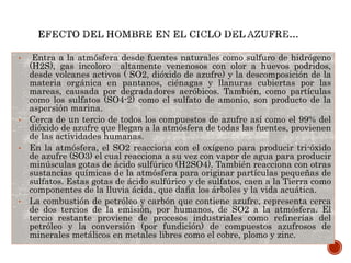 • Entra a la atmósfera desde fuentes naturales como sulfuro de hidrógeno
(H2S), gas incoloro altamente venenosos con olor a huevos podridos,
desde volcanes activos ( SO2, dióxido de azufre) y la descomposición de la
materia orgánica en pantanos, ciénagas y llanuras cubiertas por las
mareas, causada por degradadores aeróbicos. También, como partículas
como los sulfatos (SO4-2) como el sulfato de amonio, son producto de la
aspersión marina.
• Cerca de un tercio de todos los compuestos de azufre así como el 99% del
dióxido de azufre que llegan a la atmósfera de todas las fuentes, provienen
de las actividades humanas.
• En la atmósfera, el SO2 reacciona con el oxígeno para producir tri-óxido
de azufre (SO3) el cual reacciona a su vez con vapor de agua para producir
minúsculas gotas de ácido sulfúrico (H2SO4). También reacciona con otras
sustancias químicas de la atmósfera para originar partículas pequeñas de
sulfatos. Estas gotas de ácido sulfúrico y de sulfatos, caen a la Tierra como
componentes de la lluvia ácida, que daña los árboles y la vida acuática.
• La combustión de petróleo y carbón que contiene azufre, representa cerca
de dos tercios de la emisión, por humanos, de SO2 a la atmósfera. El
tercio restante proviene de procesos industriales como refinerías del
petróleo y la conversión (por fundición) de compuestos azufrosos de
minerales metálicos en metales libres como el cobre, plomo y zinc.
 