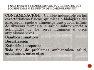 CONTAMINACIÓN… Cambio indeseable en las
características físicas, químicas o biológicas del
aire, agua, suelo o alimentos que pueda influir
de diversas formas a la salud, sobrevivencia o
actividades de los seres humanos u otros
organismos vivos
Cambios climáticos
Desertización
Extinción de especies
Todo tipo de problemas ambientales: salud,
económicos, entre otros
 