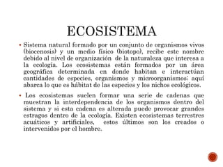  Sistema natural formado por un conjunto de organismos vivos
(biocenosis) y un medio físico (biotopo), recibe este nombre
debido al nivel de organización de la naturaleza que interesa a
la ecología. Los ecosistemas están formados por un área
geográfica determinada en donde habitan e interactúan
cantidades de especies, organismos y microorganismos; aquí
abarca lo que es hábitat de las especies y los nichos ecológicos.
 Los ecosistemas suelen formar una serie de cadenas que
muestran la interdependencia de los organismos dentro del
sistema y si esta cadena es alterada puede provocar grandes
estragos dentro de la ecología. Existen ecosistemas terrestres
acuáticos y artificiales, estos últimos son los creados o
intervenidos por el hombre.
 