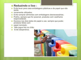  Reduzindo o lixo :
 Evite levar para casa embalagens plásticas e de papel que não
serão
 novamente utilizados;
 Evite comprar alimentos com embalagens desnecessárias;
 Prefira, sempre que for possível, produtos com vasilhame
reaproveitável;
 Escreva nos dois lados do papel e use, sempre que puder,
produtos feitos com
 papel reciclado;
 Não jogue lixo no chão;
 Evite desperdício.
 