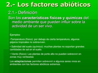 2.- Los factores abióticos2.- Los factores abióticos
2.1.- Definición2.1.- Definición
Son lasSon las características físicas y químicascaracterísticas físicas y químicas deldel
medio ambiente que pueden influir sobre lamedio ambiente que pueden influir sobre la
actividad de un ser vivo.actividad de un ser vivo.
Ejemplos:
•Temperatura (físico): por debajo de cierta temperatura, algunos
pájaros tropicales no sobreviven.
• Salinidad del suelo (químico): muchas plantas no soportan grandes
cantidades de sal en el suelo.
• Viento (físico): Las plantas de porte alto no pueden sobrevivir en
zonas muy venteadas
Las adaptaciones permiten sobrevivir a algunos seres vivos en
ambientes con los factores abióticos extremos.
 
