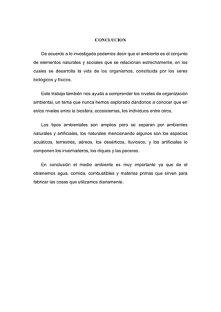 CONCLUCION
De acuerdo a lo investigado podemos decir que el ambiente es el conjunto
de elementos naturales y sociales que se relacionan estrechamente, en los
cuales se desarrolla la vida de los organismos, constituida por los seres
biológicos y físicos.
Este trabajo también nos ayuda a comprender los niveles de organización
ambiental, un tema que nunca hemos explorado dándonos a conocer que en
estos niveles entra la biosfera, ecosistemas, los individuos entre otros.
Los tipos ambientales son amplios pero se separan por ambientes
naturales y artificiales, los naturales mencionando algunos son los espacios
acuáticos, terrestres, aéreos, los desérticos, lluviosos; y los artificiales lo
componen los invernaderos, los diques y las peceras.
En conclusión el medio ambiente es muy importante ya que de el
obtenemos agua, comida, combustibles y materias primas que sirven para
fabricar las cosas que utilizamos diariamente.
 