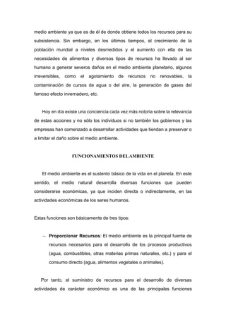 medio ambiente ya que es de él de donde obtiene todos los recursos para su
subsistencia. Sin embargo, en los últimos tiempos, el crecimiento de la
población mundial a niveles desmedidos y el aumento con ella de las
necesidades de alimentos y diversos tipos de recursos ha llevado al ser
humano a generar severos daños en el medio ambiente planetario, algunos
irreversibles, como el agotamiento de recursos no renovables, la
contaminación de cursos de agua o del aire, la generación de gases del
famoso efecto invernadero, etc.
Hoy en día existe una conciencia cada vez más notoria sobre la relevancia
de estas acciones y no sólo los individuos si no también los gobiernos y las
empresas han comenzado a desarrollar actividades que tiendan a preservar o
a limitar el daño sobre el medio ambiente.
FUNCIONAMIENTOS DELAMBIENTE
El medio ambiente es el sustento básico de la vida en el planeta. En este
sentido, el medio natural desarrolla diversas funciones que pueden
considerarse económicas, ya que inciden directa o indirectamente, en las
actividades económicas de los seres humanos.
Estas funciones son básicamente de tres tipos:
 Proporcionar Recursos: El medio ambiente es la principal fuente de
recursos necesarios para el desarrollo de los procesos productivos
(agua, combustibles, otras materias primas naturales, etc.) y para el
consumo directo (agua, alimentos vegetales o animales).
Por tanto, el suministro de recursos para el desarrollo de diversas
actividades de carácter económico es una de las principales funciones
 
