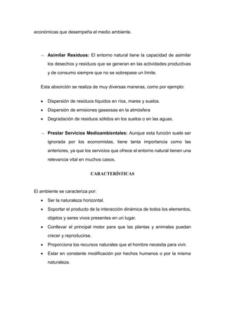 económicas que desempeña el medio ambiente.
 Asimilar Residuos: El entorno natural tiene la capacidad de asimilar
los desechos y residuos que se generan en las actividades productivas
y de consumo siempre que no se sobrepase un límite.
Esta absorción se realiza de muy diversas maneras, como por ejemplo:
 Dispersión de residuos líquidos en ríos, mares y suelos.
 Dispersión de emisiones gaseosas en la atmósfera
 Degradación de residuos sólidos en los suelos o en las aguas.
 Prestar Servicios Medioambientales: Aunque esta función suele ser
ignorada por los economistas, tiene tanta importancia como las
anteriores, ya que los servicios que ofrece el entorno natural tienen una
relevancia vital en muchos casos.
CARACTERÍSTICAS
El ambiente se caracteriza por:
 Ser la naturaleza horizontal.
 Soportar el producto de la interacción dinámica de todos los elementos,
objetos y seres vivos presentes en un lugar.
 Conllevar el principal motor para que las plantas y animales puedan
crecer y reproducirse.
 Proporciona los recursos naturales que el hombre necesita para vivir.
 Estar en constante modificación por hechos humanos o por la misma
naturaleza.
 