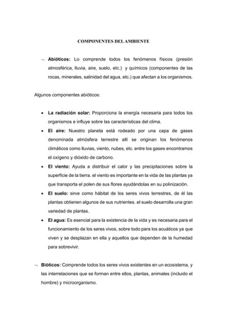 COMPONENTES DELAMBIENTE
 Abióticos: Lo comprende todos los fenómenos físicos (presión
atmosférica, lluvia, aire, suelo, etc.) y químicos (componentes de las
rocas, minerales, salinidad del agua, etc.) que afectan a los organismos.
Algunos componentes abióticos:
 La radiación solar: Proporciona la energía necesaria para todos los
organismos e influye sobre las características del clima.
 El aire: Nuestro planeta está rodeado por una capa de gases
denominada atmósfera terrestre allí se originan los fenómenos
climáticos como lluvias, viento, nubes, etc. entre los gases encontramos
el oxígeno y dióxido de carbono.
 El viento: Ayuda a distribuir el calor y las precipitaciones sobre la
superficie de la tierra. el viento es importante en la vida de las plantas ya
que transporta el polen de sus flores ayudándolas en su polinización.
 El suelo: sirve como hábitat de los seres vivos terrestres, de él las
plantas obtienen algunos de sus nutrientes. el suelo desarrolla una gran
variedad de plantas.
 El agua: Es esencial para la existencia de la vida y es necesaria para el
funcionamiento de los seres vivos, sobre todo para los acuáticos ya que
viven y se desplazan en ella y aquellos que dependen de la humedad
para sobrevivir.
 Bióticos: Comprende todos los seres vivos existentes en un ecosistema, y
las interrelaciones que se forman entre ellos, plantas, animales (incluido el
hombre) y microorganismo.
 