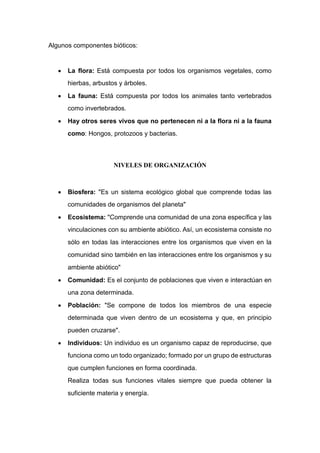Algunos componentes bióticos:
 La flora: Está compuesta por todos los organismos vegetales, como
hierbas, arbustos y árboles.
 La fauna: Está compuesta por todos los animales tanto vertebrados
como invertebrados.
 Hay otros seres vivos que no pertenecen ni a la flora ni a la fauna
como: Hongos, protozoos y bacterias.
NIVELES DE ORGANIZACIÓN
 Biosfera: "Es un sistema ecológico global que comprende todas las
comunidades de organismos del planeta"
 Ecosistema: "Comprende una comunidad de una zona específica y las
vinculaciones con su ambiente abiótico. Así, un ecosistema consiste no
sólo en todas las interacciones entre los organismos que viven en la
comunidad sino también en las interacciones entre los organismos y su
ambiente abiótico"
 Comunidad: Es el conjunto de poblaciones que viven e interactúan en
una zona determinada.
 Población: "Se compone de todos los miembros de una especie
determinada que viven dentro de un ecosistema y que, en principio
pueden cruzarse".
 Individuos: Un individuo es un organismo capaz de reproducirse, que
funciona como un todo organizado; formado por un grupo de estructuras
que cumplen funciones en forma coordinada.
Realiza todas sus funciones vitales siempre que pueda obtener la
suficiente materia y energía.
 