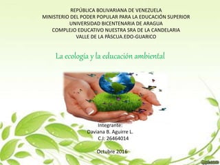 REPÚBLICA BOLIVARIANA DE VENEZUELA
MINISTERIO DEL PODER POPULAR PARA LA EDUCACIÓN SUPERIOR
UNIVERSIDAD BICENTENARIA DE ARAGUA
COMPLEJO EDUCATIVO NUESTRA SRA DE LA CANDELARIA
VALLE DE LA PÀSCUA.EDO-GUARICO
Integrante:
Daviana B. Aguirre L.
C.I: 26464014
Octubre 2016
La ecología y la educación ambiental
 