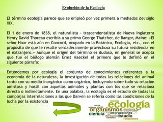 Evolución de la Ecología
El término ecología parece que se empleó por vez primera a mediados del siglo
XIX.
El 1 de enero de 1858, el naturalista - trascendentalista de Nueva Inglaterra
Henry David Thoreau escribía a su primo George Thatcher, de Bangor, Maine: «El
señor Hoar está aún en Concord, ocupado en la Botánica, Ecología, etc., con el
propósito de que le resulte verdaderamente provechosa su futura residencia en
el extranjero.» Aunque el origen del término es dudoso, en general se acepta
que fue el biólogo alemán Ernst Haeckel el primero que lo definió en el
siguiente párrafo:
Entendemos por ecología el conjunto de conocimientos referentes a la
economía de la naturaleza, la investigación de todas las relaciones del animal
tanto con su medio inorgánico como orgánico, incluyendo sobre todo su relación
amistosa y hostil con aquellos animales y plantas con los que se relaciona
directa o indirectamente. En una palabra, la ecología es el estudio de todas las
complejas interrelaciones a las que Darwin se refería como las condiciones de la
lucha por la existencia
 