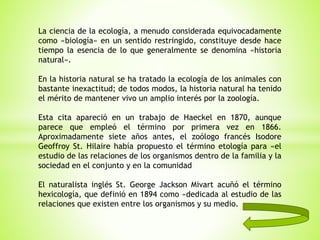 La ciencia de la ecología, a menudo considerada equivocadamente
como «biología» en un sentido restringido, constituye desde hace
tiempo la esencia de lo que generalmente se denomina «historia
natural».
En la historia natural se ha tratado la ecología de los animales con
bastante inexactitud; de todos modos, la historia natural ha tenido
el mérito de mantener vivo un amplio interés por la zoología.
Esta cita apareció en un trabajo de Haeckel en 1870, aunque
parece que empleó el término por primera vez en 1866.
Aproximadamente siete años antes, el zoólogo francés Isodore
Geoffroy St. Hilaire había propuesto el término etología para «el
estudio de las relaciones de los organismos dentro de la familia y la
sociedad en el conjunto y en la comunidad
El naturalista inglés St. George Jackson Mivart acuñó el término
hexicología, que definió en 1894 como «dedicada al estudio de las
relaciones que existen entre los organismos y su medio.
 