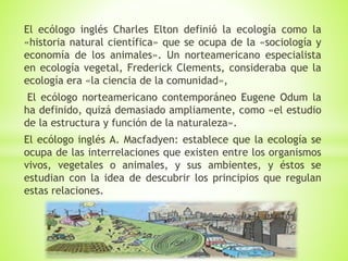 El ecólogo inglés Charles Elton definió la ecología como la
«historia natural científica» que se ocupa de la «sociología y
economía de los animales». Un norteamericano especialista
en ecología vegetal, Frederick Clements, consideraba que la
ecología era «la ciencia de la comunidad»,
El ecólogo norteamericano contemporáneo Eugene Odum la
ha definido, quizá demasiado ampliamente, como «el estudio
de la estructura y función de la naturaleza».
El ecólogo inglés A. Macfadyen: establece que la ecología se
ocupa de las interrelaciones que existen entre los organismos
vivos, vegetales o animales, y sus ambientes, y éstos se
estudian con la idea de descubrir los principios que regulan
estas relaciones.
 