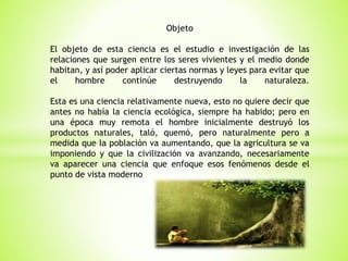 Objeto
El objeto de esta ciencia es el estudio e investigación de las
relaciones que surgen entre los seres vivientes y el medio donde
habitan, y así poder aplicar ciertas normas y leyes para evitar que
el hombre continúe destruyendo la naturaleza.
Esta es una ciencia relativamente nueva, esto no quiere decir que
antes no había la ciencia ecológica, siempre ha habido; pero en
una época muy remota el hombre inicialmente destruyó los
productos naturales, taló, quemó, pero naturalmente pero a
medida que la población va aumentando, que la agricultura se va
imponiendo y que la civilización va avanzando, necesariamente
va aparecer una ciencia que enfoque esos fenómenos desde el
punto de vista moderno
 