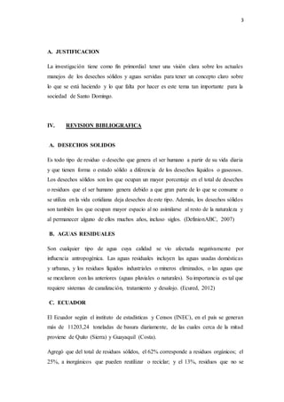 3
A. JUSTIFICACION
La investigación tiene como fin primordial tener una visión clara sobre los actuales
manejos de los desechos sólidos y aguas servidas para tener un concepto claro sobre
lo que se está haciendo y lo que falta por hacer es este tema tan importante para la
sociedad de Santo Domingo.
IV. REVISION BIBLIOGRAFICA
A. DESECHOS SOLIDOS
Es todo tipo de residuo o desecho que genera el ser humano a partir de su vida diaria
y que tienen forma o estado sólido a diferencia de los desechos líquidos o gaseosos.
Los desechos sólidos son los que ocupan un mayor porcentaje en el total de desechos
o residuos que el ser humano genera debido a que gran parte de lo que se consume o
se utiliza en la vida cotidiana deja desechos de este tipo. Además, los desechos sólidos
son también los que ocupan mayor espacio al no asimilarse al resto de la naturaleza y
al permanecer alguno de ellos muchos años, incluso siglos. (DefinionABC, 2007)
B. AGUAS RESIDUALES
Son cualquier tipo de agua cuya calidad se vio afectada negativamente por
influencia antropogénica. Las aguas residuales incluyen las aguas usadas domésticas
y urbanas, y los residuos líquidos industriales o mineros eliminados, o las aguas que
se mezclaron con las anteriores (aguas pluviales o naturales). Su importancia es tal que
requiere sistemas de canalización, tratamiento y desalojo. (Ecured, 2012)
C. ECUADOR
El Ecuador según el instituto de estadísticas y Censos (INEC), en el país se generan
más de 11203,24 toneladas de basura diariamente, de las cuales cerca de la mitad
proviene de Quito (Sierra) y Guayaquil (Costa).
Agregó que del total de residuos sólidos, el 62% corresponde a residuos orgánicos; el
25%, a inorgánicos que pueden reutilizar o reciclar; y el 13%, residuos que no se
 