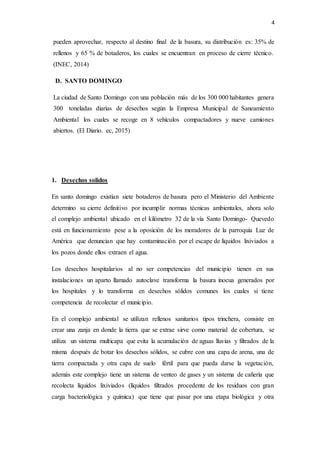 4
pueden aprovechar, respecto al destino final de la basura, su distribución es: 35% de
rellenos y 65 % de botaderos, los cuales se encuentran en proceso de cierre técnico.
(INEC, 2014)
D. SANTO DOMINGO
La ciudad de Santo Domingo con una población más de los 300 000 habitantes genera
300 toneladas diarias de desechos según la Empresa Municipal de Saneamiento
Ambiental los cuales se recoge en 8 vehículos compactadores y nueve camiones
abiertos. (El Diario. ec, 2015)
1. Desechos solidos
En santo domingo existían siete botaderos de basura pero el Ministerio del Ambiente
determino su cierre definitivo por incumplir normas técnicas ambientales, ahora solo
el complejo ambiental ubicado en el kilómetro 32 de la vía Santo Domingo- Quevedo
está en funcionamiento pese a la oposición de los moradores de la parroquia Luz de
América que denuncian que hay contaminación por el escape de líquidos lixiviados a
los pozos donde ellos extraen el agua.
Los desechos hospitalarios al no ser competencias del municipio tienen en sus
instalaciones un aparto llamado autoclave transforma la basura inocua generados por
los hospitales y lo transforma en desechos sólidos comunes los cuales si tiene
competencia de recolectar el municipio.
En el complejo ambiental se utilizan rellenos sanitarios tipos trinchera, consiste en
crear una zanja en donde la tierra que se extrae sirve como material de cobertura, se
utiliza un sistema multicapa que evita la acumulación de aguas lluvias y filtrados de la
misma después de botar los desechos sólidos, se cubre con una capa de arena, una de
tierra compactada y otra capa de suelo fértil para que pueda darse la vegetación,
además este complejo tiene un sistema de venteo de gases y un sistema de cañería que
recolecta líquidos lixiviados (líquidos filtrados procedente de los residuos con gran
carga bacteriológica y química) que tiene que pasar por una etapa biológica y otra
 