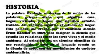 HISTORIA
La palabra Ökologie se deriva de la unión de las
palabras griegas oikos, que significa casa,
hogar, vivienda, y logos, que significa estudio,
tratado. Así, ecología significa el estudio del hogar.
Esta palabra fue creada por el científico alemán
Ernst Haeckel en 1869 para designar la ciencia que
estudia las relaciones entre los seres vivos y el medio
ambiente. Al principio era un término científico de
uso restringido, y cayó en el lenguaje común en
la década de 1960, con los movimientos de carácter
ambientalista.
 