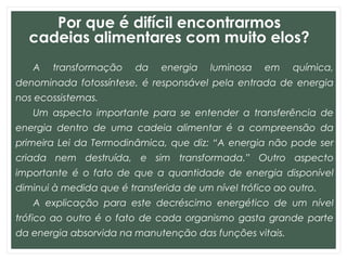 Por que é difícil encontrarmos
cadeias alimentares com muito elos?
A transformação da energia luminosa em química,
denominada fotossíntese, é responsável pela entrada de energia
nos ecossistemas.
Um aspecto importante para se entender a transferência de
energia dentro de uma cadeia alimentar é a compreensão da
primeira Lei da Termodinâmica, que diz: “A energia não pode ser
criada nem destruída, e sim transformada.” Outro aspecto
importante é o fato de que a quantidade de energia disponível
diminui à medida que é transferida de um nível trófico ao outro.
A explicação para este decréscimo energético de um nível
trófico ao outro é o fato de cada organismo gasta grande parte
da energia absorvida na manutenção das funções vitais.
 