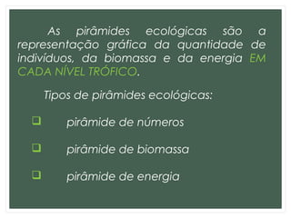 As pirâmides ecológicas são a
representação gráfica da quantidade de
indivíduos, da biomassa e da energia EM
CADA NÍVEL TRÓFICO.
Tipos de pirâmides ecológicas:
 pirâmide de números
 pirâmide de biomassa
 pirâmide de energia
 