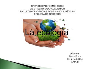 UNIVERSIDAD FERMÍN TORO
VICE RECTORADO ACADEMICO
FACULTAD DE CIENCIAS POLITICAS Y JURÍDICAS
ESCUELA DE DERECHO
La ecología
Alumna:
Mary Roas
C.I 21243884
SAIA B
 