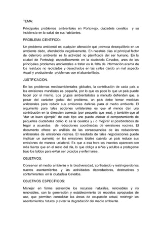 TEMA:
Principales problemas ambientales en Portoviejo, ciudadela cevallos y su
incidencia en la salud de sus habitantes.
PROBLEMA CIENTIFICO:
Un problema ambiental es cualquier alteración que provoca desequilibrio en un
ambiente dado, afectándolo negativamente. En nuestros días el principal factor
de deterioro ambiental es la actividad no planificada del ser humano. En la
ciudad de Portoviejo específicamente en la ciudadela Cevallos, unos de los
principales problemas ambientales a tratar es la falta de información acerca de
los residuos no reciclados y desechados en las calles dando un mal aspecto
visual y produciendo problemas con el alcantarillado.
JUSTIFICACION.
En los problemas medioambientales globales, la contribución de cada país a
las emisiones mundiales es pequeña, por lo que es poco lo que un país puede
hacer por sí mismo. Los grupos ambientalistas a menudo defienden que, a
pesar del carácter global del problema, un país debe tomar medidas
unilaterales para reducir sus emisiones dañinas para el medio ambiente. El
argumento para tales acciones unilaterales es que al menos dan una
contribución en la dirección correcta (por pequeña que sea), y también que al
"dar un buen ejemplo" de este tipo uno puede afectar el comportamiento de
pequeñas ciudadelas como lo es la cevallos y / o mejorar el posibilidades de
llegar a acuerdos de reducciones coordinadas de emisiones nocivas. El
documento ofrece un análisis de las consecuencias de las reducciones
unilaterales de emisiones nocivas. El resultado de tales negociaciones puede
implicar un aumento en las emisiones totales cuando un país reduce sus
emisiones de manera unilateral. Es que a esa hora los insectos aparecen con
más fuerza que en el resto del día, lo que obliga a niños y adultos a protegerse
bajo los toldos para evitar ser picados y enfermarse.
OBJETIVOS:
Conservar el medio ambiente y la biodiversidad, controlando y restringiendo los
nuevos asentamientos y las actividades depredadoras, destructivas y
contaminantes en la ciudadela Cevallos.
OBJETIVOS ESPECÍFICOS:
Manejar en forma sostenible los recursos naturales, renovables y no
renovables, con la generación y establecimiento de modelos apropiados de
uso, que permitan consolidar las áreas de ocupación actual, restringir los
asentamientos futuros y evitar la degradación del medio ambiente.
 