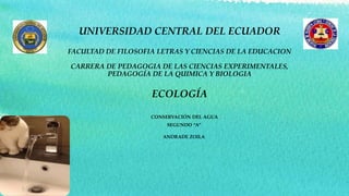 UNIVERSIDAD CENTRAL DEL ECUADOR
FACULTAD DE FILOSOFIA LETRAS Y CIENCIAS DE LA EDUCACION
CARRERA DE PEDAGOGIA DE LAS CIENCIAS EXPERIMENTALES,
PEDAGOGÍA DE LA QUIMICA Y BIOLOGIA
ECOLOGÍA
CONSERVACIÓN DEL AGUA
SEGUNDO “A”
ANDRADE ZOILA
 