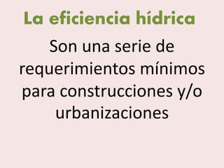 La eficiencia hídrica
Son una serie de
requerimientos mínimos
para construcciones y/o
urbanizaciones
 