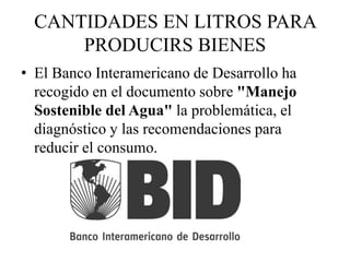 CANTIDADES EN LITROS PARA
PRODUCIRS BIENES
• El Banco Interamericano de Desarrollo ha
recogido en el documento sobre "Manejo
Sostenible del Agua" la problemática, el
diagnóstico y las recomendaciones para
reducir el consumo.
 