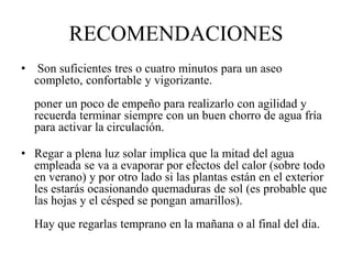 RECOMENDACIONES
• Son suficientes tres o cuatro minutos para un aseo
completo, confortable y vigorizante.
poner un poco de empeño para realizarlo con agilidad y
recuerda terminar siempre con un buen chorro de agua fría
para activar la circulación.
• Regar a plena luz solar implica que la mitad del agua
empleada se va a evaporar por efectos del calor (sobre todo
en verano) y por otro lado si las plantas están en el exterior
les estarás ocasionando quemaduras de sol (es probable que
las hojas y el césped se pongan amarillos).
Hay que regarlas temprano en la mañana o al final del día.
 
