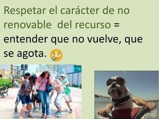 Respetar el carácter de no
renovable del recurso =
entender que no vuelve, que
se agota.
 