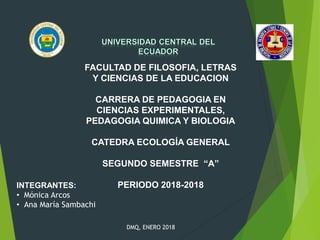 FACULTAD DE FILOSOFIA, LETRAS
Y CIENCIAS DE LA EDUCACION
CARRERA DE PEDAGOGIA EN
CIENCIAS EXPERIMENTALES,
PEDAGOGIA QUIMICA Y BIOLOGIA
CATEDRA ECOLOGÍA GENERAL
SEGUNDO SEMESTRE “A”
PERIODO 2018-2018INTEGRANTES:
• Mónica Arcos
• Ana María Sambachi
DMQ, ENERO 2018
 