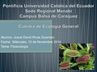 Alumno: Josué David Rivas Guerrero
Fecha: Miércoles, 12 de Noviembre 2014
Tema: Fitoecología
 
