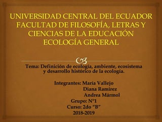Tema: Definición de ecología, ambiente, ecosistema
y desarrollo histórico de la ecología.
Integrantes: María Vallejo
Diana Ramírez
Andrea Mármol
Grupo: N°1
Curso: 2do “B”
2018-2019
 