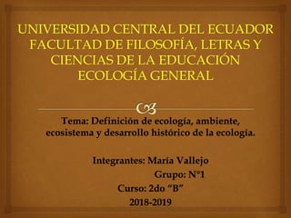 Tema: Definición de ecología, ambiente,
ecosistema y desarrollo histórico de la ecología.
Integrantes: María Vallejo
Grupo: N°1
Curso: 2do “B”
2018-2019
 