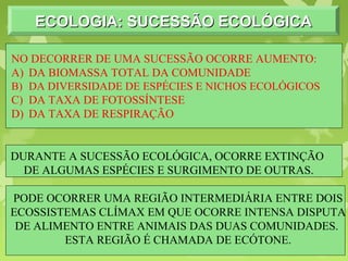 ECOLOGIA: SUCESSÃO ECOLÓGICAECOLOGIA: SUCESSÃO ECOLÓGICAECOLOGIA: SUCESSÃO ECOLÓGICAECOLOGIA: SUCESSÃO ECOLÓGICA
NO DECORRER DE UMA SUCESSÃO OCORRE AUMENTO:
A) DA BIOMASSA TOTAL DA COMUNIDADE
B) DA DIVERSIDADE DE ESPÉCIES E NICHOS ECOLÓGICOS
C) DA TAXA DE FOTOSSÍNTESE
D) DA TAXA DE RESPIRAÇÃO
DURANTE A SUCESSÃO ECOLÓGICA, OCORRE EXTINÇÃO
DE ALGUMAS ESPÉCIES E SURGIMENTO DE OUTRAS.
PODE OCORRER UMA REGIÃO INTERMEDIÁRIA ENTRE DOIS
ECOSSISTEMAS CLÍMAX EM QUE OCORRE INTENSA DISPUTA
DE ALIMENTO ENTRE ANIMAIS DAS DUAS COMUNIDADES.
ESTA REGIÃO É CHAMADA DE ECÓTONE.
 