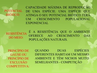 POTENCIAL
BIÓTICO:
CAPACIDADE MÁXIMA DE REPRODUÇÃO
DE UMA ESPÉCIE. UMA ESPÉCIE QUE
ATINGA O SEU POTENCIAL BIÓTICO TERÁ
UM CRESCIMENTO POPULACIONAL
EXPONENCIAL
RESISTÊNCIA
DO MEIO:
É A RESISTÊNCIA QUE O AMBIENTE
OFERECE AO CRESCIMENTO DAS
POPULAÇÕES NATURAIS.
PRINCÍPIO DE
GAUSE OU
PRINCÍPIO DE
EXCLUSÃO
COMPETITIVA:
QUANDO DUAS ESPÉCIES
DIFERENTES HABITAM UM MESMO
AMBIENTE E TÊM NICHOS MUITO
SEMELHANTES - COMPETIÇÃO
 