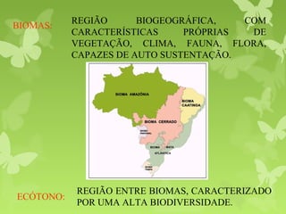 REGIÃO BIOGEOGRÁFICA, COM
CARACTERÍSTICAS PRÓPRIAS DE
VEGETAÇÃO, CLIMA, FAUNA, FLORA,
CAPAZES DE AUTO SUSTENTAÇÃO.
BIOMAS:
REGIÃO ENTRE BIOMAS, CARACTERIZADO
POR UMA ALTA BIODIVERSIDADE.
ECÓTONO:
 