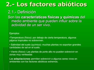 2.- Los factores abióticos2.- Los factores abióticos
2.1.- Definición2.1.- Definición
Son lasSon las características físicas y químicascaracterísticas físicas y químicas deldel
medio ambiente que pueden influir sobre lamedio ambiente que pueden influir sobre la
actividad de un ser vivo.actividad de un ser vivo.
Ejemplos:
•Temperatura (físico): por debajo de cierta temperatura, algunos
pájaros tropicales no sobreviven.
• Salinidad del suelo (químico): muchas plantas no soportan grandes
cantidades de sal en el suelo.
• Viento (físico): Las plantas de porte alto no pueden sobrevivir en
zonas muy venteadas
Las adaptaciones permiten sobrevivir a algunos seres vivos en
ambientes con los factores abióticos extremos.
 