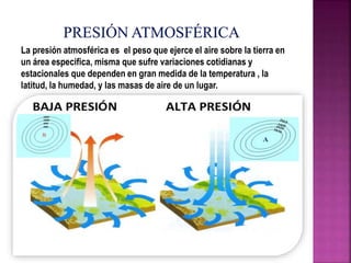 La presión atmosférica es el peso que ejerce el aire sobre la tierra en
un área especifica, misma que sufre variaciones cotidianas y
estacionales que dependen en gran medida de la temperatura , la
latitud, la humedad, y las masas de aire de un lugar.
 