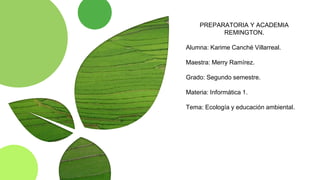 PREPARATORIA Y ACADEMIA
REMINGTON.
Alumna: Karime Canché Villarreal.
Maestra: Merry Ramírez.
Grado: Segundo semestre.
Materia: Informática 1.
Tema: Ecología y educación ambiental.
 