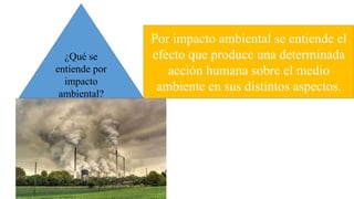Por impacto ambiental se entiende el
efecto que produce una determinada
acción humana sobre el medio
ambiente en sus distintos aspectos.
¿Qué se
entiende por
impacto
ambiental?
 