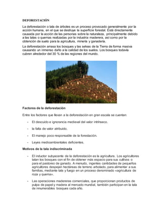 DEFORESTACIÓN
La deforestación o tala de árboles es un proceso provocado generalmente por la
acción humana, en el que se destruye la superficie forestal. Está directamente
causada por la acción de las personas sobre la naturaleza, principalmente debido
a las talas o quemas realizadas por la industria maderera, así como por la
obtención de suelo para la agricultura, minería y ganadería.
La deforestación arrasa los bosques y las selvas de la Tierra de forma masiva
causando un inmenso daño a la calidad de los suelos. Los bosques todavía
cubren alrededor del 30 % de las regiones del mundo.
Factores de la deforestación
Entre los factores que llevan a la deforestación en gran escala se cuentan:
- El descuido e ignorancia medieval del valor intrínseco.
- la falta de valor atribuido.
- El manejo poco responsable de la forestación.
- Leyes medioambientales deficientes.
Motivos de la tala indiscriminada
- El inductor subyacente de la deforestación es la agricultura. Los agricultores
talan los bosques con el fin de obtener más espacio para sus cultivos o
para el pastoreo de ganado. A menudo, ingentes cantidades de pequeños
agricultores despejan hectáreas de terreno arbolado, para alimentar a sus
familias, mediante tala y fuego en un proceso denominado «agricultura de
roza y quema».
- Las operaciones madereras comerciales, que proporcionan productos de
pulpa de papel y madera al mercado mundial, también participan en la tala
de innumerables bosques cada año.
 