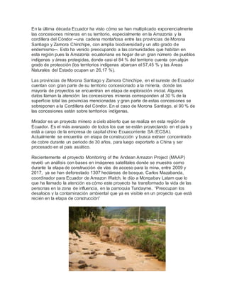 En la última década Ecuador ha visto cómo se han multiplicado exponencialmente
las concesiones mineras en su territorio, especialmente en la Amazonía y la
cordillera del Cóndor ─una cadena montañosa entre las provincias de Morona
Santiago y Zamora Chinchipe, con amplia biodiversidad y un alto grado de
endemismo─. Esto ha venido preocupando a las comunidades que habitan en
esta región pues la Amazonía ecuatoriana es hogar de un gran número de pueblos
indígenas y áreas protegidas, donde casi el 84 % del territorio cuenta con algún
grado de protección (los territorios indígenas abarcan el 57,45 % y las Áreas
Naturales del Estado ocupan un 26,17 %).
Las provincias de Morona Santiago y Zamora Chinchipe, en el sureste de Ecuador
cuentan con gran parte de su territorio concesionado a la minería, donde las
mayoría de proyectos se encuentran en etapa de exploración inicial. Algunos
datos llaman la atención: las concesiones mineras corresponden al 30 % de la
superficie total las provincias mencionadas y gran parte de estas concesiones se
sobreponen a la Cordillera del Cóndor. En el caso de Morona Santiago, el 90 % de
las concesiones están sobre territorios indígenas.
Mirador es un proyecto minero a cielo abierto que se realiza en esta región de
Ecuador. Es el más avanzado de todos los que se están proyectando en el país y
está a cargo de la empresa de capital chino Ecuacorriente SA (ECSA).
Actualmente se encuentra en etapa de construcción y busca extraer concentrado
de cobre durante un periodo de 30 años, para luego exportarlo a China y ser
procesado en el país asiático.
Recientemente el proyecto Monitoring of the Andean Amazon Project (MAAP)
reveló un análisis con bases en imágenes satelitales donde se muestra como
durante la etapa de construcción de vías de acceso para la mina, entre 2009 y
2017, ya se han deforestado 1307 hectáreas de bosque. Carlos Mazabanda,
coordinador para Ecuador de Amazon Watch, le dijo a Mongabay Latam que lo
que ha llamado la atención es cómo este proyecto ha transformado la vida de las
personas en la zona de influencia, en la parroquia Tundayme. “Preocupan los
desalojos y la contaminación ambiental que ya es visible en un proyecto que está
recién en la etapa de construcción”
 