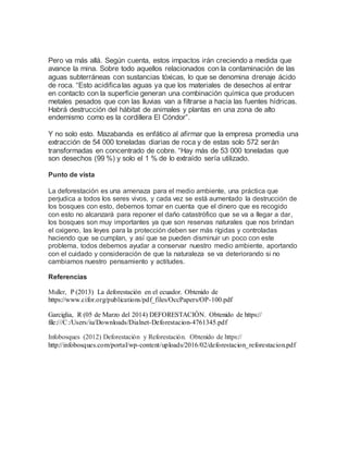 Pero va más allá. Según cuenta, estos impactos irán creciendo a medida que
avance la mina. Sobre todo aquellos relacionados con la contaminación de las
aguas subterráneas con sustancias tóxicas, lo que se denomina drenaje ácido
de roca. “Esto acidificalas aguas ya que los materiales de desechos al entrar
en contacto con la superficie generan una combinación química que producen
metales pesados que con las lluvias van a filtrarse a hacia las fuentes hídricas.
Habrá destrucción del hábitat de animales y plantas en una zona de alto
endemismo como es la cordillera El Cóndor”.
Y no solo esto. Mazabanda es enfático al afirmar que la empresa promedia una
extracción de 54 000 toneladas diarias de roca y de estas solo 572 serán
transformadas en concentrado de cobre. “Hay más de 53 000 toneladas que
son desechos (99 %) y solo el 1 % de lo extraído sería utilizado.
Punto de vista
La deforestación es una amenaza para el medio ambiente, una práctica que
perjudica a todos los seres vivos, y cada vez se está aumentado la destrucción de
los bosques con esto, debemos tomar en cuenta que el dinero que es recogido
con esto no alcanzará para reponer el daño catastrófico que se va a llegar a dar,
los bosques son muy importantes ya que son reservas naturales que nos brindan
el oxigeno, las leyes para la protección deben ser más rígidas y controladas
haciendo que se cumplan, y así que se pueden disminuir un poco con este
problema, todos debemos ayudar a conservar nuestro medio ambiente, aportando
con el cuidado y consideración de que la naturaleza se va deteriorando si no
cambiamos nuestro pensamiento y actitudes.
Referencias
Muller, P (2013) La deforestación en el ecuador. Obtenido de
https://www.cifor.org/publications/pdf_files/OccPapers/OP-100.pdf
Garciglia, R (05 de Marzo del 2014) DEFORESTACIÓN. Obtenido de https://
file:///C:/Users/iu/Downloads/Dialnet-Deforestacion-4761345.pdf
Infobosques (2012) Deforestación y Reforestación. Obtenido de https://
http://infobosques.com/portal/wp-content/uploads/2016/02/deforestacion_reforestacion.pdf
 