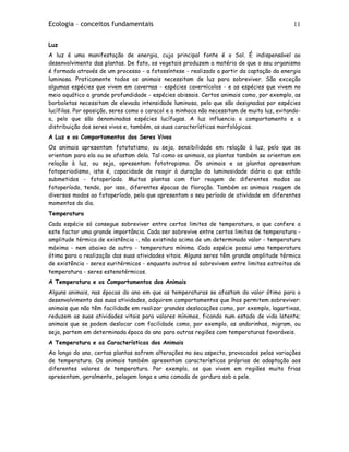 Ecologia – conceitos fundamentais 11
Luz
A luz é uma manifestação de energia, cuja principal fonte é o Sol. É indispensável ao
desenvolvimento das plantas. De fato, os vegetais produzem a matéria de que o seu organismo
é formado através de um processo - a fotossíntese - realizado a partir da captação da energia
luminosa. Praticamente todos os animais necessitam de luz para sobreviver. São exceção
algumas espécies que vivem em cavernas - espécies cavernícolos - e as espécies que vivem no
meio aquático a grande profundidade - espécies abissais. Certos animais como, por exemplo, as
borboletas necessitam de elevada intensidade luminosa, pelo que são designadas por espécies
lucífilas. Por oposição, seres como o caracol e a minhoca não necessitam de muita luz, evitando-
a, pelo que são denominadas espécies lucífugas. A luz influencia o comportamento e a
distribuição dos seres vivos e, também, as suas características morfológicas.
A Luz e os Comportamentos dos Seres Vivos
Os animais apresentam fototatismo, ou seja, sensibilidade em relação à luz, pelo que se
orientam para ela ou se afastam dela. Tal como os animais, as plantas também se orientam em
relação à luz, ou seja, apresentam fototropismo. Os animais e as plantas apresentam
fotoperiodismo, isto é, capacidade de reagir à duração da luminosidade diária a que estão
submetidos - fotoperíodo. Muitas plantas com flor reagem de diferentes modos ao
fotoperíodo, tendo, por isso, diferentes épocas de floração. Também os animais reagem de
diversos modos ao fotoperíodo, pelo que apresentam o seu período de atividade em diferentes
momentos do dia.
Temperatura
Cada espécie só consegue sobreviver entre certos limites de temperatura, o que confere a
este factor uma grande importância. Cada ser sobrevive entre certos limites de temperatura -
amplitude térmica de existência -, não existindo acima de um determinado valor - temperatura
máxima - nem abaixo de outro - temperatura mínima. Cada espécie possui uma temperatura
ótima para a realização das suas atividades vitais. Alguns seres têm grande amplitude térmica
de existência - seres euritérmicos - enquanto outros só sobrevivem entre limites estreitos de
temperatura - seres estenotérmicos.
A Temperatura e os Comportamentos dos Animais
Alguns animais, nas épocas do ano em que as temperaturas se afastam do valor ótimo para o
desenvolvimento das suas atividades, adquirem comportamentos que lhos permitem sobreviver:
animais que não têm facilidade em realizar grandes deslocações como, por exemplo, lagartixas,
reduzem as suas atividades vitais para valores mínimos, ficando num estado de vida latente;
animais que se podem deslocar com facilidade como, por exemplo, as andorinhas, migram, ou
seja, partem em determinada época do ano para outras regiões com temperaturas favoráveis.
A Temperatura e as Características dos Animais
Ao longo do ano, certas plantas sofrem alterações no seu aspecto, provocados pelas variações
de temperatura. Os animais também apresentam características próprias de adaptação aos
diferentes valores de temperatura. Por exemplo, os que vivem em regiões muito frias
apresentam, geralmente, pelagem longa e uma camada de gordura sob a pele.
 