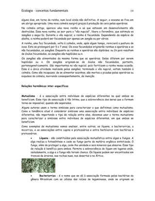 Ecologia – conceitos fundamentais 14
alguns dias, em torno da rainha, num local ainda não definitivo. A seguir, o enxame se fixa em
um abrigo apropriado. Uma nova colméia surgirá graças à produção de cera pelas operárias.
Na colméia antiga, aparece uma nova rainha e as que estavam em desenvolvimento são
destruídas. Essa nova rainha, ao sair para o "vôo nupcial", libera o feromônio, que estimula os
zangões a segui-Ia. Durante o vôo nupcial, a rainha é fecundada. Dependendo da espécie de
abelha, a rainha poderá ser fecundada por apenas um zangão ou por vários.
A rainha, uma fez fecundada, volta à colméia, onde, após algum tempo, reiniciará a postura de
ovos. Esta se prolongará por 5 a 7 anos. Os ovos fecundados originarão rainhas e operárias e os
não fecundados, os zangões. Enquanto as rainhas e operárias são diplóides; ou 2n pois resultam
de óvulos fecundados, os zangões são haplóides ou n.
Os zangões são alimentados da mesma forma que as operárias. Delas diferem por serem
haplóides ou n. Os zangões originam-se de óvulos não fecundados, portanto,
partenogeneticamente. São importantes no vôo nupcial, pois fertilizam a rainha nessa ocasião.
Essa é a única atividade realizada pelos zangões; terminado o vôo nupcial, voltam também à
colméia. Como são incapazes; de se alimentar sozinhos, são mortos a picadas pelas operárias ou
expulsos da colméia, morrendo conseqüentemente, de inanição.
Relações harmônicas inter-específicas
Mutualismo - é a associação entre indivíduos de espécies diferentes na qual ambos se
beneficiam. Esse tipo de associação é tão íntima, que a sobrevivência dos seres que a formam
torna-se impossível, quando são separados.
Alguns autores usam o termo simbiose para caracterizar o que definimos como mutualismo.
Como a tendência atual é considerar simbiose uma associação entra indivíduos de espécies
diferentes, não importando o tipo de relação entre eles, devemos usar o termo mutualismo
para caracterizar a simbiose entre indivíduos de espécies diferentes, em que ambos se
beneficiam.
Como exemplos de mutualismo vamos analisar, entre outros, os líquens, a bacteriorriza, a
micorriza, e as associações entre cupins e protozoários e entre herbívoros com bactérias e
protozoários.
• Líquens - são constituídos pela associação mutualística entre algas e fungos. A
alga realiza a fotossíntese e cede ao fungo parte da matéria orgânica sintetizada. 0
fungo, além de proteger a alga, cede-lhe umidade e sais minerais que absorve. Esse tipo
de relação é benéfico para ambos. Permite a sobrevivência do líquen em lugares onde,
isoladamente, a alga e o fungo não teriam chance. Os líquens podem ser encontrados em
troncos de árvores, nas rochas nuas, nos desertos e no Ártico.
• Bacteriorriza - é o nome que se dá à associação formada pelas bactérias do
gênero Rhizobium com as células das raízes de leguminosas, onde se originam as
 