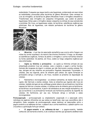 Ecologia – conceitos fundamentais 15
nodosidades. 0 esquema que segue mostra uma leguminosa, evidenciando em suas raízes
as nodosidades; provocadas pelas bactérias do gênero Rhizobium. Como veremos no
ciclo do nitrogênio, as bactérias do gênero Rhizoblum fixam o nitrogênio atmosférico.
Transformam esse nitrogênio em compostos nitrogenados, que cedem às plantas
leguminosas. Estas usam o nitrogênio desses compostos na síntese de seus aminoácidos
e proteínas. Em troca, as leguminosas cedem, às bactérias, substâncias orgânicas que
sintetizam. Raiz de leguminosa, com nódulos portadores de bactérias do gênero
Rhizobium
• Micorriza - é um tipo de associação mutualística que ocorre entre fungos e as
raízes de certas orquídeas e da maioria das árvores florestais. 0 fungo, ao decompor
as substâncias orgânicas, fornece às planta o nitrogênio e outros nutrientes minerais
na forma assimilável. As plantas, em troca, cedem ao fungo compostos orgânicos por
elas sintetizados.
• Cupins ou térmitas e protozoários - os cupins ou térmitas utilizam em sua
alimentação produtos ricos em celulose, como a madeira, o papel e certos tecidos.
Contudo são incapazes de digerir a celulose, por não fabricarem a enzima celulase. Por
isso, abrigam em seu intestino um protozoário flagelado denominado Tryconinpha. A
celulose, uma vez digerida, serve de alimento para ambos. Os cupins fornecem ao
protozoário abrigo e nutrição e, em troca, recebem os produtos da degradação da
celulose.
• Ruminantes e microrganismos - os animais ruminantes, do mesmo modo que os
cupins, não fabricam a enzima celulase. Como os alimentos que ingerem são ricos em
celulose, também abrigam em seu estômago grande número de protozoários e bactérias
capazes de fabricar a enzima celulase. A celulose serve de alimento para os herbívoros,
as bactérias e os protozoários. A partir daí estabelece-se uma relação mutualística, em
que as bactérias e os protozoários fornecem aos herbívoros produtos da digestão da
celulose. Os herbívoros, por sua vez, fornecem abrigo e nutrição a esses
microrganismos.
Protocooperação - protocooperação ou simplesmente cooperação é a associação entre
indivíduos de espécies diferentes em que ambos se beneficiam, mas cuja coexistência não é
obrigatória. Como exemplos de protocooperação vamos destacar as associações entre o
paguro-eremita e as anêmonas-do-mar, o pássaro anu e certos mamíferos, o pássaro-palito e os
crocodilos e a polinização feita por animais.
• O paguro-eremita e as anêmonas-do-mar - o paguro-eremita, também
conhecido com bernardo-eremita, é um crustáceo marinho que apresenta abdômen mole
 