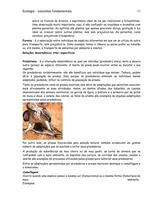Ecologia – conceitos fundamentais 17
sobre os troncos de árvores, o suprimento ideal de luz par realizarem a fotossíntese.
Uma observação muito importante, aqui, é não confundir as orquídeas e bromélias com
plantas parasitas. As epífitas são plantas que apenas procuram abrigo, proteção e luz
ideal ao crescer sobre outras plantas, mas sem prejudicá-las. As parasitas, como
veremos, prejudicam a hospedeira.
Foresia - é a associação entre indivíduos de espécies diferentes em que um se utiliza do outro
para transporte, sem prejudicá-lo. Como exemplo temos a rêmora ou peixe-piolho no tubarão
ou, até mesmo, o transporte de sementes por pássaros e insetos.
Relações desarmônicas inter-específicas
Predatismo - é a interação desarmônica na qual um indivíduo (predador) ataca, mata e devora
outro (presa) de espécie diferente. A morte da presa pode ocorrer antes ou durante a sua
ingestão.
Os predadores, evidentemente, não são benéficos aos indivíduos que matam. Todavia, podem
sê-lo à população de presas. Isso porque os predadores eliminam os indivíduos menos
adaptados, podendo, influir no controle da população de presas.
Tanto os predadores como as presas mostram uma série de adaptações que permitem executar
mais eficazmente as suas atividades. Assim, os dentes afiados dos tubarões, os caninos
desenvolvidos dos animais carnívoros, as garras de águia, a postura e o primeiro par de patas
do louva-a-deus, o veneno das cobras, as telas de aranha são exemplos de algumas adaptações
apresentadas pelos predadores.
Por outro lado, as presas favorecidas pela seleção natural também evidenciam um grande
número de adaptações que as auxiliam a evitar seus predadores.
A produção de substâncias de mau cheiro ou de mau gosto, as cores de animais que se
confundem com o meio ambiente, os espinhos dos ouriços, as corridas dos cavalos, veados e
zebras são exemplos de processos utilizados pelas presas para ludibriar seus predadores.
Entre as adaptações apresentadas por predadores e presas merecem destaque a camuflagem e
o mimetismo.
Camuflagem:
Ocorre quando uma espécie possui a mesma cor (homocromia) ou a mesma forma (homotipia) do
meio ambiente.
Exemplos:
 