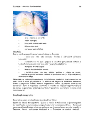Ecologia – conceitos fundamentais 18
• - aves e insetos de cor verde
• - inseto bicho-pau
• - urso polar (branco como neve)
• - leão no capim seco
• - mariposas iguais a folhas
Mimetismo:
Ocorre quando uma espécie possui o aspecto de outra. Exemplos:
• - cobra-coral falsa (não venenosa) imitando a cobra-coral verdadeira
(venenosa);
• - borboleta vice-rei, que é pequena e comestível por pássaros, imitando a
borboleta monarca que é maior e de sabor repugnante aos pássaros.
• - mariposas imitando vespas;
• - moscas inócuas imitando abelhas;
• - borboleta-coruja com asas abertas lembram a cabeça de coruja.
Observe um gráfico mostrando o número de predadores (lince) e de presas (lebres)
em função do tempo.
Parasitismo - é a associação desarmônica entre indivíduos de espécies diferentes na qual um
vive à custa do outro, prejudicando-o . O indivíduo que prejudica é denominado parasita ou
bionte. O prejudicado recebe o nome de hospedeiro ou biosado. Os parasitas podem ou não
determinar a morte do hospedeiro. No entanto, os parasitas são responsáveis por muitos tipos
de doenças ou parasitoses ainda hoje incuráveis. 0 parasitismo ocorre tanto no reino animal
como no vegetal.
Classificação dos parasitas
Os parasitas podem ser classificados segundo vário critérios:
Quanto ao número de hospedeiros Quanto ao número de hospedeiros, os parasitas podem
ser classificados em monoxenos ou monogenéticos e heteroxenos ou digenéticos. Monoxenos
ou monogenéticos são os parasitas que realizam o seu cicio evolutivo em um único hospedeiro.
Exemplos: Ascaris lumbricoides (lombriga) e o Enterobius vermicularis (oxiúrio).
 