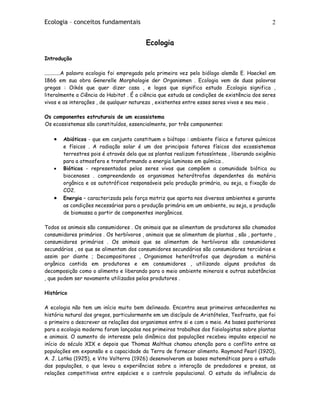 Ecologia – conceitos fundamentais 2
Ecologia
Introdução
............A palavra ecologia foi empregada pela primeira vez pelo biólogo alemão E. Haeckel em
1866 em sua obra Generelle Morphologie der Organismen . Ecologia vem de duas palavras
gregas : Oikós que quer dizer casa , e logos que significa estudo .Ecologia significa ,
literalmente a Ciência do Habitat . É a ciência que estuda as condições de existência dos seres
vivos e as interações , de qualquer natureza , existentes entre esses seres vivos e seu meio .
Os componentes estruturais de um ecossistema
Os ecossistemas são constituídos, essencialmente, por três componentes:
• Abióticos - que em conjunto constituem o biótopo : ambiente físico e fatores químicos
e físicos . A radiação solar é um dos principais fatores físicos dos ecossistemas
terrestres pois é através dela que as plantas realizam fotossíntese , liberando oxigênio
para a atmosfera e transformando a energia luminoso em química .
• Bióticos - representados pelos seres vivos que compõem a comunidade biótica ou
biocenoses . compreendendo os organismos heterótrofos dependentes da matéria
orgânica e os autotróficos responsáveis pela produção primária, ou seja, a fixação do
CO2.
• Energia – caracterizada pela força motriz que aporta nos diversos ambientes e garante
as condições necessárias para a produção primária em um ambiente, ou seja, a produção
de biomassa a partir de componentes inorgânicos.
Todos os animais são consumidores . Os animais que se alimentam de produtores são chamados
consumidores primários . Os herbívoros , animais que se alimentam de plantas , são , portanto ,
consumidores primários . Os animais que se alimentam de herbívoros são consumidores
secundários , os que se alimentam dos consumidores secundários são consumidores terciários e
assim por diante ; Decompositores , Organismos heterótrofos que degradam a matéria
orgânica contida em produtores e em consumidores , utilizando alguns produtos da
decomposição como o alimento e liberando para o meio ambiente minerais e outras substâncias
, que podem ser novamente utilizados pelos produtores .
Histórico
A ecologia não tem um início muito bem delineado. Encontra seus primeiros antecedentes na
história natural dos gregos, particularmente em um discípulo de Aristóteles, Teofrasto, que foi
o primeiro a descrever as relações dos organismos entre si e com o meio. As bases posteriores
para a ecologia moderna foram lançadas nos primeiros trabalhos dos fisiologistas sobre plantas
e animais. O aumento do interesse pela dinâmica das populações recebeu impulso especial no
início do século XIX e depois que Thomas Malthus chamou atenção para o conflito entre as
populações em expansão e a capacidade da Terra de fornecer alimento. Raymond Pearl (1920),
A. J. Lotka (1925), e Vito Volterra (1926) desenvolveram as bases matemáticas para o estudo
das populações, o que levou a experiências sobre a interação de predadores e presas, as
relações competitivas entre espécies e o controle populacional. O estudo da influência do
 
