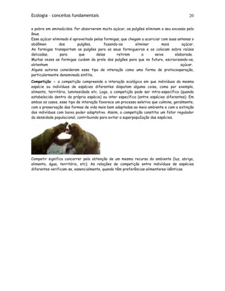Ecologia – conceitos fundamentais 20
e pobre em aminoácidos. Por absorverem muito açúcar, os pulgões eliminam o seu excesso pelo
ânus.
Esse açúcar eliminado é aproveitado pelas formigas, que chegam a acariciar com suas antenas o
abdômen dos pulgões, fazendo-os eliminar mais açúcar.
As formigas transportam os pulgões para os seus formigueiros e os colocam sobre raízes
delicadas, para que delas retirem a seiva elaborada.
Muitas vezes as formigas cuidam da prole dos pulgões para que no futuro, escravizando-os,
obtenham açúcar.
Alguns autores consideram esse tipo de interação como uma forma de protocooperação,
particularmente denominada sinfilia.
Competição - a competição compreende a interação ecológica em que indivíduos da mesma
espécie ou indivíduos de espécies diferentes disputam alguma coisa, como por exemplo,
alimento, território, luminosidade etc. Logo, a competição pode ser intra-específica (quando
estabelecida dentro da própria espécie) ou inter específica (entre espécies diferentes). Em
ambos os casos, esse tipo de interação favorece um processo seletivo que culmina, geralmente,
com a preservação das formas de vida mais bem adaptadas ao meio ambiente e com a extinção
dos indivíduos com baixo poder adaptativo. Assim, a competição constitui um fator regulador
da densidade populacional, contribuindo para evitar a superpopuIação das espécies.
Competir significa concorrer pela obtenção de um mesmo recurso do ambiente (luz, abrigo,
alimento, água, território, etc). As relações de competição entre indivíduos de espécies
diferentes verificam-se, essencialmente, quando têm preferências alimentares idênticas.
 