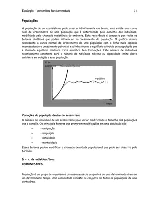 Ecologia – conceitos fundamentais 21
Populações
A população de um ecossistema pode crescer infinitamente em teoria, mas existe uma curva
real de crescimento de uma população que é determinada pelo aumento dos indivíduos,
modificada pela chamada resistência do ambiente. Esta resistência é composta por todos os
fatores abióticos que podem influenciar no crescimento da população. O gráfico abaixo
representa a curva normal de crescimento de uma população com a linha mais espessa
representando o crescimento potencial e a linha sinuosa o equilíbrio atingido pela população que
é chamado equilíbrio dinâmico. Este equilíbrio tem flutuações. Este número de indivíduos
relativamente constante será o número de indivíduos máximo ou capacidade limite deste
ambiente em relação a essa população.
Variações da população dentro do ecossistema
O número de indivíduos de um ecossistema pode variar modificando o tamanho das populações
que o compõe. Os principais fatores que promovem modificações em uma população são:
• - emigração
• - imigração
• - natalidade
• - mortalidade
Esses fatores podem modificar a chamada densidade populacional que pode ser descrita pela
fórmula:
D = n. de indivíduos/área
COMUNIDADES
População é um grupo de organismos da mesma espécie ocupantes de uma determinada área em
um determinado tempo. Uma comunidade consiste no conjunto de todas as populações de uma
certa área.
 