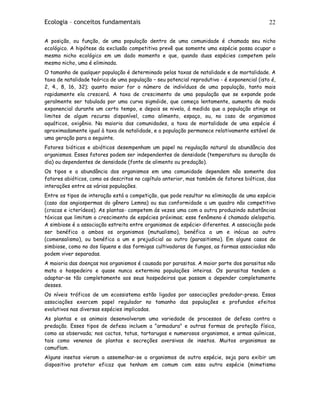 Ecologia – conceitos fundamentais 22
A posição, ou função, de uma população dentro de uma comunidade é chamada seu nicho
ecológico. A hipótese da exclusão competitiva prevê que somente uma espécie possa ocupar o
mesmo nicho ecológico em um dado momento e que, quando duas espécies competem pelo
mesmo nicho, uma é eliminada.
O tamanho de qualquer população é determinado pelas taxas de natalidade e de mortalidade. A
taxa de natalidade teórica de uma população – seu potencial reprodutivo - é exponencial (isto é,
2, 4., 8, 16, 32); quanto maior for o número de indivíduos de uma população, tanto mais
rapidamente ela crescerá. A taxa de crescimento de uma população que se expande pode
geralmente ser tabulada por uma curva sigmóide, que começa lentamente, aumenta de modo
exponencial durante um certo tempo, e depois se nivela, á medida que a população atinge os
limites de algum recurso disponível, como alimento, espaço, ou, no caso de organismos
aquáticos, oxigênio. Na maioria das comunidades, a taxa de mortalidade de uma espécie é
aproximadamente igual à taxa de natalidade, e a população permanece relativamente estável de
uma geração para a seguinte.
Fatores bióticos e abióticos desempenham um papel na regulação natural da abundância dos
organismos. Esses fatores podem ser independentes de densidade (temperatura ou duração do
dia) ou dependentes de densidade (fonte de alimento ou predação).
Os tipos e a abundância dos organismos em uma comunidade dependem não somente dos
fatores abióticos, como os descritos no capítulo anterior, mas também de fatores bióticos, das
interações entre as várias populações.
Entre os tipos de interação está a competição, que pode resultar na eliminação de uma espécie
(caso das angiospermas do gênero Lemna) ou sua conformidade a um quadro não competitivo
(cracas e icterídeos). As plantas- competem ás vezes uma com a outra produzindo substâncias
tóxicas que limitam o crescimento de espécies próximas; esse fenômeno é chamado alelopatia.
A simbiose é a associação estreita entre organismos de espécie> diferentes. A associação pode
ser benéfica a ambos os organismos (mutualismo), benéfica a um e inócua ao outro
(comensalismo), ou benéfica a um e prejudicial ao outro (parasitismo). Em alguns casos de
simbiose, como no dos líquens e das formigas cultivadoras de fungos, as formas associadas não
podem viver separadas.
A maioria das doenças nos organismos é causada por parasitas. A maior parte dos parasitas não
mata o hospedeiro e quase nunca extermina populações inteiras. Os parasitas tendem a
adaptar-se tão completamente aos seus hospedeiros que passam a depender completamente
desses.
Os níveis tróficos de um ecossistema estão ligados por associações predador-presa. Essas
associações exercem papel regulador no tamanho das populações e profundos efeitos
evolutivos nas diversas espécies implicadas.
As plantas e os animais desenvolveram uma variedade de processos de defesa contra a
predação. Esses tipos de defesa incluem a "armadura" e outras formas de proteção física,
como as observada; nos cactos, tatus, tartarugas e numerosos organismos, e armas químicas,
tais como venenos de plantas e secreções aversivas de insetos. Muitos organismos se
camuflam.
Alguns insetos vieram a assemelhar-se a organismos de outra espécie, seja para exibir um
dispositivo protetor eficaz que tenham em comum com essa outra espécie (mimetismo
 